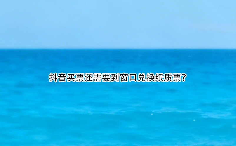 抖音买票还需要到窗口兑换纸质票？
